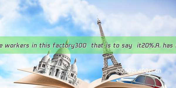 The number of the workers in this factory300  that is to say  it20%.A. has increased by; h