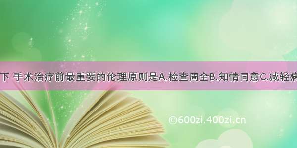 在通常情况下 手术治疗前最重要的伦理原则是A.检查周全B.知情同意C.减轻病人的疑虑D.