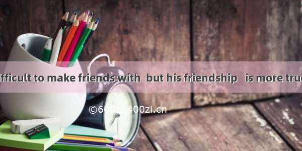 He is rather difficult to make friends with  but his friendship   is more true than anyone