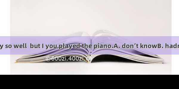 Edward  you play so well  but I you played the piano.A. don’t knowB. hadn’t knowC. didn’t