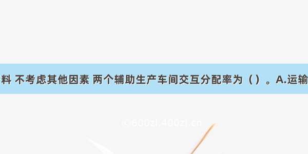 根据上述资料 不考虑其他因素 两个辅助生产车间交互分配率为（）。A.运输车间0.9元/