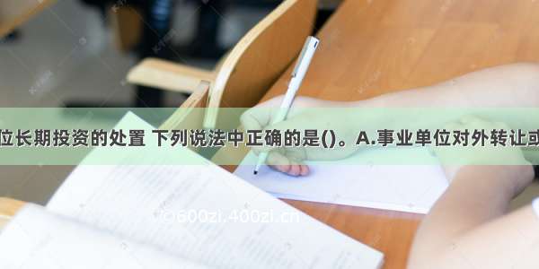 关于事业单位长期投资的处置 下列说法中正确的是()。A.事业单位对外转让或到期收回长