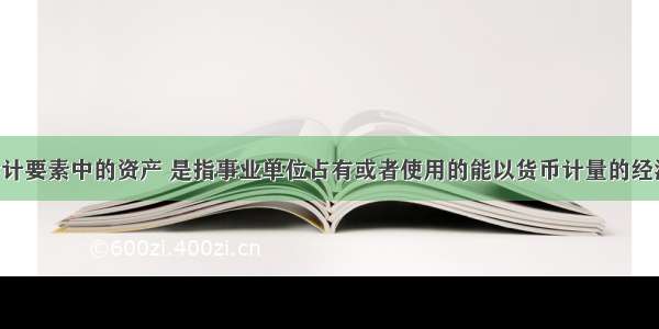 事业单位会计要素中的资产 是指事业单位占有或者使用的能以货币计量的经济资源 包括