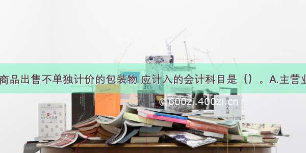 某企业随同商品出售不单独计价的包装物 应计入的会计科目是（）。A.主营业务成本B.管