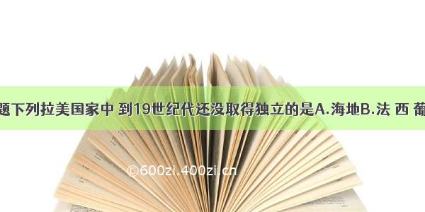 单选题下列拉美国家中 到19世纪代还没取得独立的是A.海地B.法 西 葡C.西