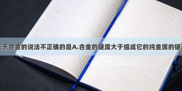 单选题下列关于合金的说法不正确的是A.合金的硬度大于组成它的纯金属的硬度B.合金的熔