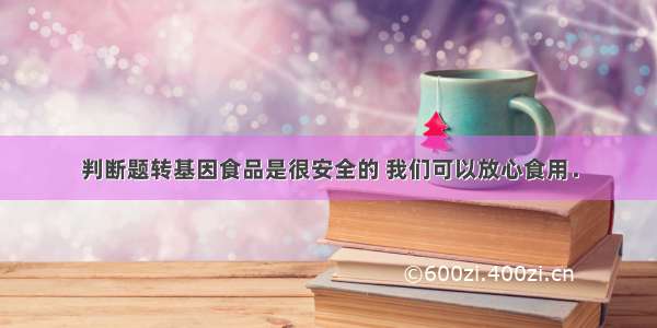 判断题转基因食品是很安全的 我们可以放心食用．