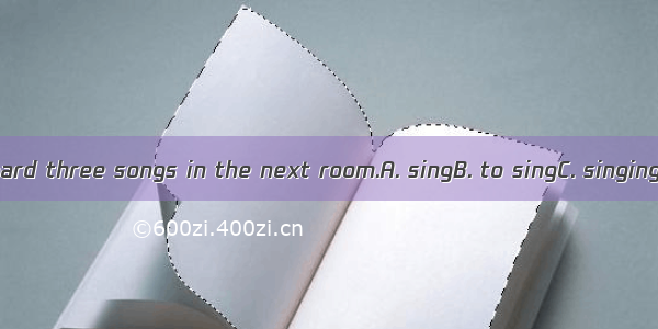 He was heard three songs in the next room.A. singB. to singC. singingD. sung