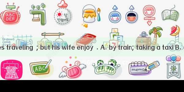 Mr Smith likes traveling  ; but his wife enjoy  . A. by train; taking a taxi B. on train;
