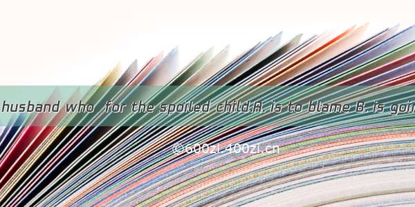 I feel it is your husband who  for the spoiled child.A. is to blame B. is going to blameC.