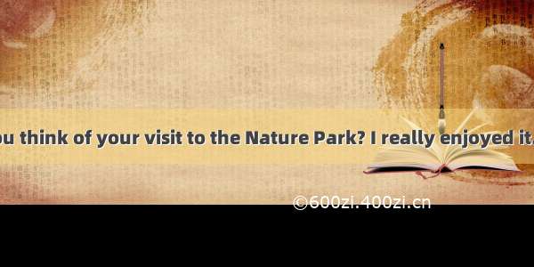 –What do you think of your visit to the Nature Park? I really enjoyed it. It was  than