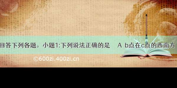 读下图 回答下列各题。小题1:下列说法正确的是　　 A．b点在c点的西南方　　　B．b