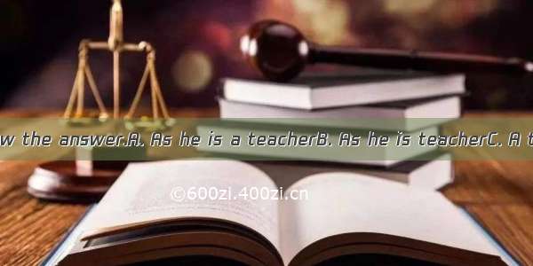 he does not know the answer.A. As he is a teacherB. As he is teacherC. A teacher as he i