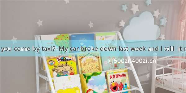 ---Why did you come by taxi?-My car broke down last week and I still  it repaired.A. di