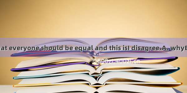 You are saying that everyone should be equal and this isI disagree.A. whyB. whereC. whatD.