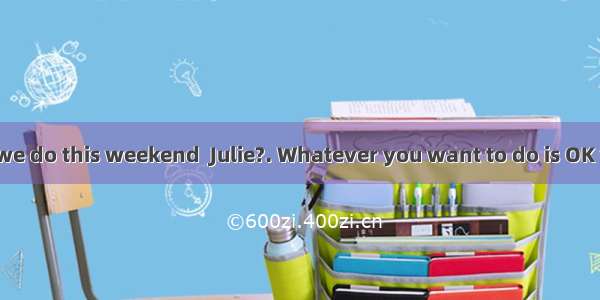-- What shall we do this weekend  Julie?. Whatever you want to do is OK with me.A. All