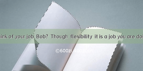 –What do you think of your job  Bob?–Though  flexibility  it is a job you are doing someth