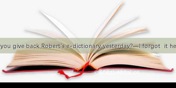 —Why didn’t you give back Robert’s e-dictionary yesterday?—I forgot  it here  but I mean