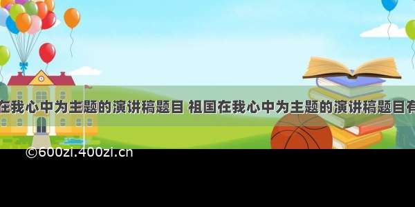 祖国在我心中为主题的演讲稿题目 祖国在我心中为主题的演讲稿题目有哪些