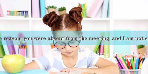 I don’t know the reason  you were absent from the meeting  and I am not sure that someone