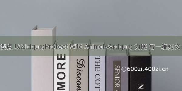 请根据下列提示要点 以&ldquo;Protect Wild Animals&rdquo; 为题 写一篇短文。【提示】：1.