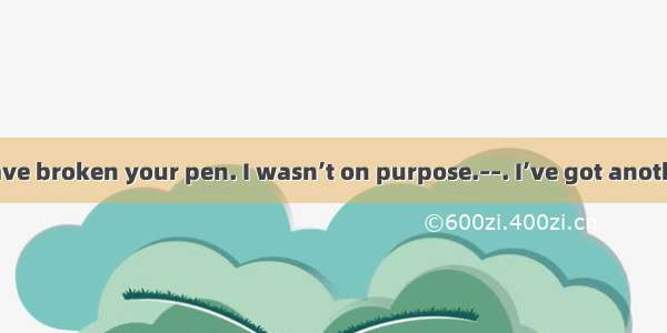 – I’m sorry to have broken your pen. I wasn’t on purpose.––. I’ve got another one.A. Go ah