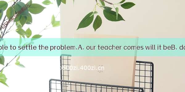 Only when possible to settle the problem.A. our teacher comes will it beB. does our teache