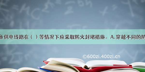 消防用电设备供电线路在（）等情况下应采取防火封堵措施。A.穿越不同的防火分区　　B.