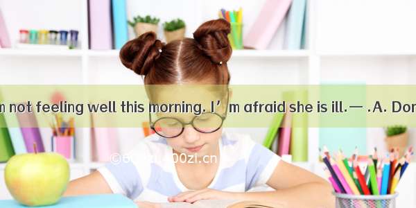 — I found my mom not feeling well this morning. I’m afraid she is ill.— .A. Don’t worry to