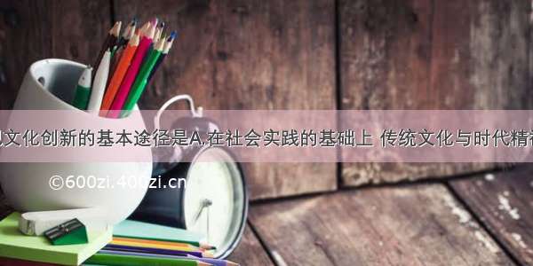 单选题实现文化创新的基本途径是A.在社会实践的基础上 传统文化与时代精神相结合 各