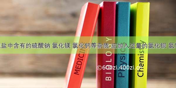 为除去粗盐中含有的硫酸钠 氯化镁 氯化钙等杂质 应加入过量的氯化钡 氢氧化钠 碳