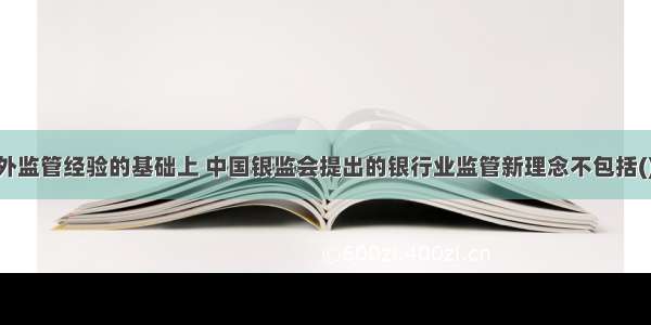 在总结国内外监管经验的基础上 中国银监会提出的银行业监管新理念不包括()。A.管风险