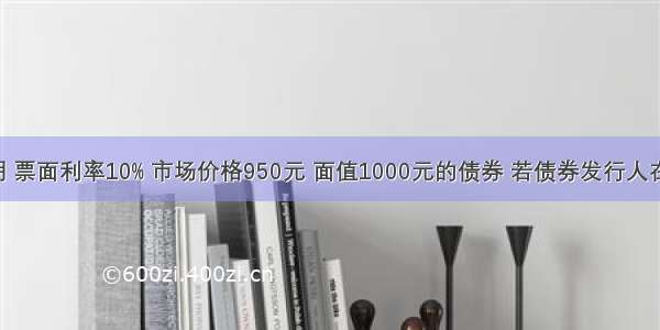 一张5年期 票面利率10% 市场价格950元 面值1000元的债券 若债券发行人在发行一年