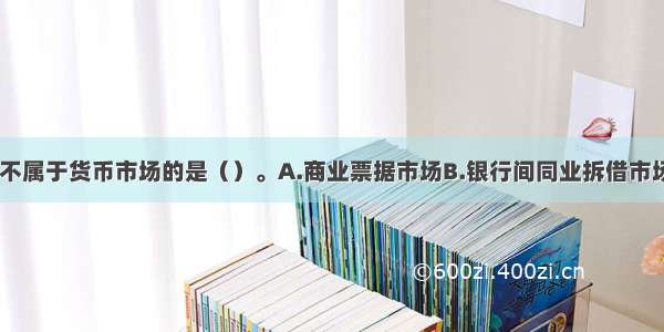 下列选项中 不属于货币市场的是（）。A.商业票据市场B.银行间同业拆借市场C.银行承兑