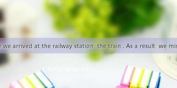 By the time we arrived at the railway station  the train . As a result  we missed the trai