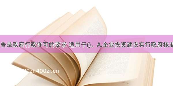 项目申请报告是政府行政许可的要求 适用于()。A.企业投资建设实行政府核准制的项目B.