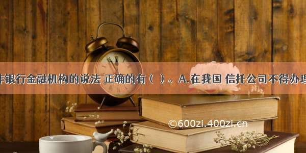 下列关于非银行金融机构的说法 正确的有（）。A.在我国 信托公司不得办理存款业务 