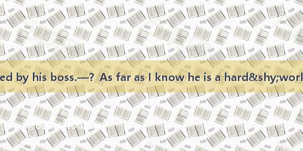 —Tom has been fired by his boss.—？As far as I know he is a hard&shy;working and considerat