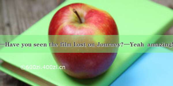 (·石家庄高三一模)—Have you seen the film Lost on Journey?—Yeah  amazing! It\'s  than the films