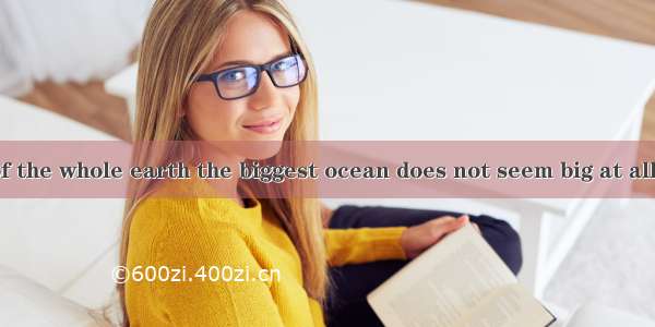 with the size of the whole earth the biggest ocean does not seem big at all.A. CompareB.