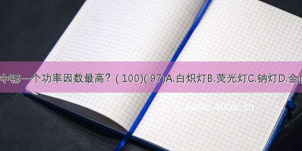 下列光源中哪一个功率因数最高？( 100)( 97)A.白炽灯B.荧光灯C.钠灯D.金卤灯ABCD