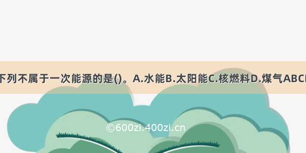 下列不属于一次能源的是()。A.水能B.太阳能C.核燃料D.煤气ABCD