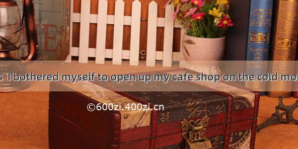 So tired as I was  I bothered myself to open up my cafe shop on the cold morning. With man