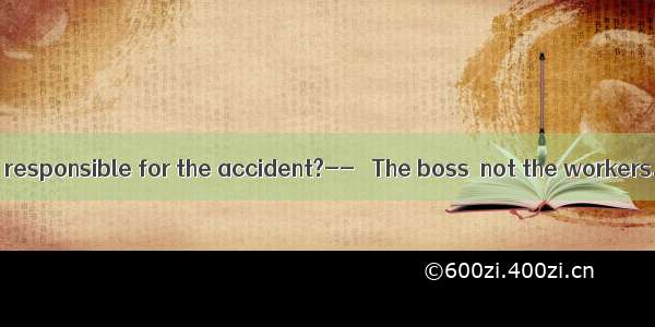 – Who should be responsible for the accident?--– The boss  not the workers. They just c