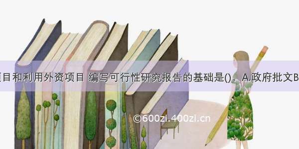 国内投资项目和利用外资项目 编写可行性研究报告的基础是()。A.政府批文B.方案设计C.