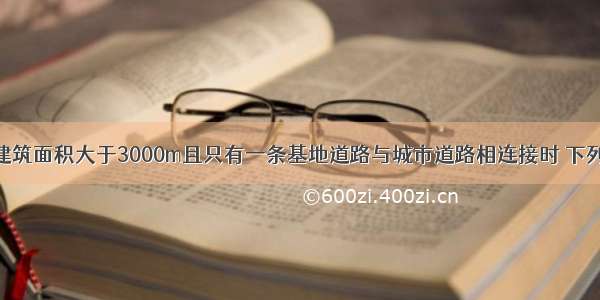 基地内民用建筑面积大于3000m且只有一条基地道路与城市道路相连接时 下列对该基地道