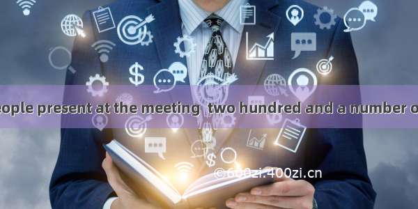 The number of people present at the meeting  two hundred and a number of them  from the c