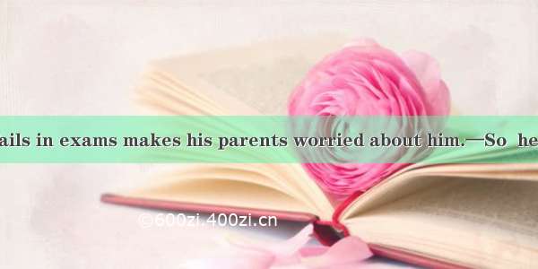 —It is he often fails in exams makes his parents worried about him.—So  he has to work who