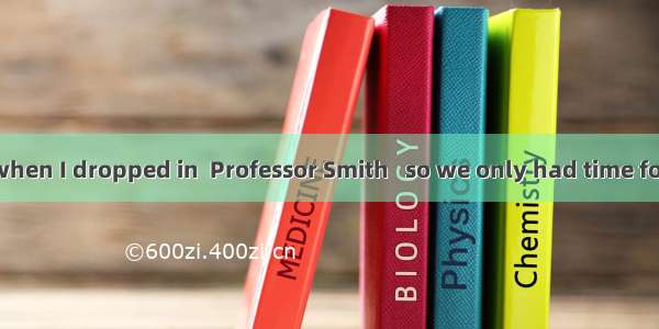 Unfortunately  when I dropped in  Professor Smith   so we only had time for a few words. A