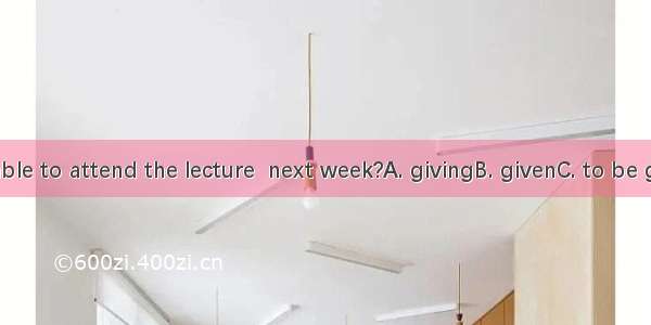 Will you be able to attend the lecture  next week?A. givingB. givenC. to be givenD. being